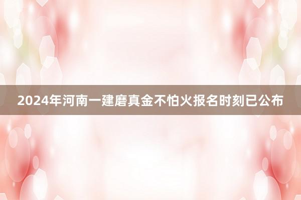 2024年河南一建磨真金不怕火报名时刻已公布