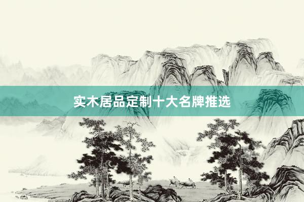 实木居品定制十大名牌推选